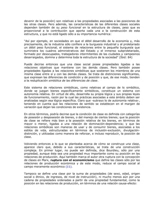 devenir de la posición) son relativas a las propiedades asociadas a las posiciones de
las otras clases. Pero además, las características de las diferentes clases sociales
dependen también de su peso funcional en la estructura de clases, peso que es
proporcional a la contribución que aporta cada una a la construcción de esta
estructura, y que no está ligado sólo a su importancia numérica:
"Así por ejemplo, en sociedades en que el débil desarrollo de la economía y, más
precisamente, de la industria sólo confiere a la burguesía industrial y al proletariado
un débil peso funcional, el sistema de relaciones entre la pequeña burguesía que
suministra los cuadros administrativos del Estado y el inmenso subproletariado,
formado por desocupados, trabajadores intermitentes de las ciudades y campesinos
desarraigados, domina y determina toda la estructura de la sociedad" (Íbid: 84)
Puede decirse entonces que una clase social posee propiedades ligadas a las
relaciones objetivas que mantiene con las demás clases. Pero también posee
propiedades ligadas a las relaciones simbólicas que sostienen los miembros de una
misma clase entre sí y con las demás clases. Se trata de distinciones significantes,
que expresan las diferencias de condición y de posición y que, de ese modo, tienden
a la reduplicación simbólica de las diferencias de clase.
Este sistema de relaciones simbólicas, como relativas al campo de lo simbólico,
donde se juegan bienes específicamente simbólicos, constituye un sistema con
autonomía relativa. En virtud de ello, desarrolla su propia lógica y sus propias leyes
de funcionamiento, razón por la cual las prácticas asociadas a este ámbito deben ser
analizadas según esa lógica específica. Claro que -subrayo lo de autonomía relativa-,
teniendo en cuenta que las relaciones de sentido se establecen en el margen de
variación que dejan las condiciones de existencia.
En otros términos, podría decirse que la condición de clase es definida con categorías
de posesión y desposesión de bienes, o del manejo de ciertos bienes; que la posición
de clase se refiere más bien a la posesión relativa de los bienes, en términos de
mayor o menor, ligadas a una relación de dominación-dependencia; y que las
relaciones simbólicas son maneras de usar y de consumir bienes, asociadas a los
estilos de vida, estructuradas en términos de inclusión-exclusión, divulgación-
distinción, y utilizadas como manera de reforzar, e incluso reproducir, la posición de
clase.
Volviendo entonces a lo que se planteaba acerca de cómo se construye una clase,
aparece claro que, debido a sus características, se trata de una construcción
compleja. En primer lugar, no puede ser definida, dice Bourdieu, sólo por una
propiedad, aunque ésta sea una propiedad muy importante como su posición en las
relaciones de producción. Aquí también marca el autor otra ruptura con la concepción
de clases en Marx, ruptura con el economicismo que define las clases sólo por las
relaciones de producción económica y de este modo, reduce el campo social al
campo meramente económico (11).
Tampoco se define una clase por la suma de propiedades (de sexo, edad, origen
social o étnico, de ingresos, de nivel de instrucción), ni mucho menos aún por una
cadena de propiedades ordenadas a partir de una propiedad fundamental, como la
posición en las relaciones de producción, en términos de una relación causa-efecto:
 