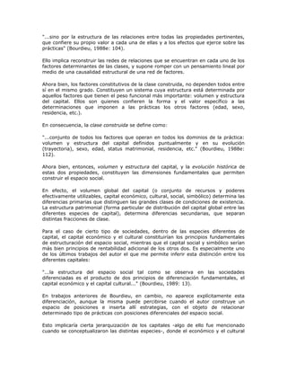 "...sino por la estructura de las relaciones entre todas las propiedades pertinentes,
que confiere su propio valor a cada una de ellas y a los efectos que ejerce sobre las
prácticas" (Bourdieu, 1988e: 104).
Ello implica reconstruir las redes de relaciones que se encuentran en cada uno de los
factores determinantes de las clases, y supone romper con un pensamiento lineal por
medio de una causalidad estructural de una red de factores.
Ahora bien, los factores constitutivos de la clase construida, no dependen todos entre
sí en el mismo grado. Constituyen un sistema cuya estructura está determinada por
aquellos factores que tienen el peso funcional más importante: volumen y estructura
del capital. Ellos son quienes confieren la forma y el valor específico a las
determinaciones que imponen a las prácticas los otros factores (edad, sexo,
residencia, etc.).
En consecuencia, la clase construida se define como:
"...conjunto de todos los factores que operan en todos los dominios de la práctica:
volumen y estructura del capital definidos puntualmente y en su evolución
(trayectoria), sexo, edad, status matrimonial, residencia, etc." (Bourdieu, 1988e:
112).
Ahora bien, entonces, volumen y estructura del capital, y la evolución histórica de
estas dos propiedades, constituyen las dimensiones fundamentales que permiten
construir el espacio social.
En efecto, el volumen global del capital (o conjunto de recursos y poderes
efectivamente utilizables, capital económico, cultural, social, simbólico) determina las
diferencias primarias que distinguen las grandes clases de condiciones de existencia.
La estructura patrimonial (forma particular de distribución del capital global entre las
diferentes especies de capital), determina diferencias secundarias, que separan
distintas fracciones de clase.
Para el caso de cierto tipo de sociedades, dentro de las especies diferentes de
capital, el capital económico y el cultural constituirían los principios fundamentales
de estructuración del espacio social, mientras que el capital social y simbólico serían
más bien principios de rentabilidad adicional de los otros dos. Es especialmente uno
de los últimos trabajos del autor el que me permite inferir esta distinción entre los
diferentes capitales:
"...la estructura del espacio social tal como se observa en las sociedades
diferenciadas es el producto de dos principios de diferenciación fundamentales, el
capital económico y el capital cultural..." (Bourdieu, 1989: 13).
En trabajos anteriores de Bourdieu, en cambio, no aparece explícitamente esta
diferenciación, aunque la misma puede percibirse cuando el autor construye un
espacio de posiciones e inserta allí estrategias, con el objeto de relacionar
determinado tipo de prácticas con posiciones diferenciales del espacio social.
Esto implicaría cierta jerarquización de los capitales -algo de ello fue mencionado
cuando se conceptualizaron las distintas especies-, donde el económico y el cultural
 