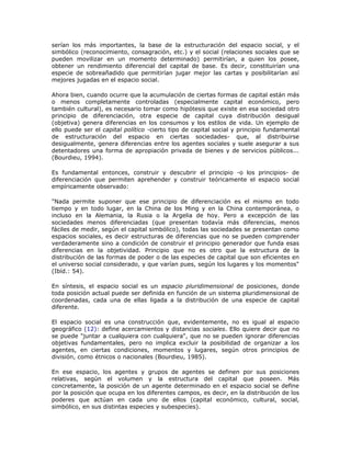 serían los más importantes, la base de la estructuración del espacio social, y el
simbólico (reconocimiento, consagración, etc.) y el social (relaciones sociales que se
pueden movilizar en un momento determinado) permitirían, a quien los posee,
obtener un rendimiento diferencial del capital de base. Es decir, constituirían una
especie de sobreañadido que permitirían jugar mejor las cartas y posibilitarían así
mejores jugadas en el espacio social.
Ahora bien, cuando ocurre que la acumulación de ciertas formas de capital están más
o menos completamente controladas (especialmente capital económico, pero
también cultural), es necesario tomar como hipótesis que existe en esa sociedad otro
principio de diferenciación, otra especie de capital cuya distribución desigual
(objetiva) genera diferencias en los consumos y los estilos de vida. Un ejemplo de
ello puede ser el capital político -cierto tipo de capital social y principio fundamental
de estructuración del espacio en ciertas sociedades- que, al distribuirse
desigualmente, genera diferencias entre los agentes sociales y suele asegurar a sus
detentadores una forma de apropiación privada de bienes y de servicios públicos...
(Bourdieu, 1994).
Es fundamental entonces, construir y descubrir el principio -o los principios- de
diferenciación que permiten aprehender y construir teóricamente el espacio social
empíricamente observado:
"Nada permite suponer que ese principio de diferenciación es el mismo en todo
tiempo y en todo lugar, en la China de los Ming y en la China contemporánea, o
incluso en la Alemania, la Rusia o la Argelia de hoy. Pero a excepción de las
sociedades menos diferenciadas (que presentan todavía más diferencias, menos
fáciles de medir, según el capital simbólico), todas las sociedades se presentan como
espacios sociales, es decir estructuras de diferencias que no se pueden comprender
verdaderamente sino a condición de construir el principio generador que funda esas
diferencias en la objetividad. Principio que no es otro que la estructura de la
distribución de las formas de poder o de las especies de capital que son eficientes en
el universo social considerado, y que varían pues, según los lugares y los momentos"
(Ibíd.: 54).
En síntesis, el espacio social es un espacio pluridimensional de posiciones, donde
toda posición actual puede ser definida en función de un sistema pluridimensional de
coordenadas, cada una de ellas ligada a la distribución de una especie de capital
diferente.
El espacio social es una construcción que, evidentemente, no es igual al espacio
geográfico (12): define acercamientos y distancias sociales. Ello quiere decir que no
se puede "juntar a cualquiera con cualquiera", que no se pueden ignorar diferencias
objetivas fundamentales, pero no implica excluir la posibilidad de organizar a los
agentes, en ciertas condiciones, momentos y lugares, según otros principios de
división, como étnicos o nacionales (Bourdieu, 1985).
En ese espacio, los agentes y grupos de agentes se definen por sus posiciones
relativas, según el volumen y la estructura del capital que poseen. Más
concretamente, la posición de un agente determinado en el espacio social se define
por la posición que ocupa en los diferentes campos, es decir, en la distribución de los
poderes que actúan en cada uno de ellos (capital económico, cultural, social,
simbólico, en sus distintas especies y subespecies).
 