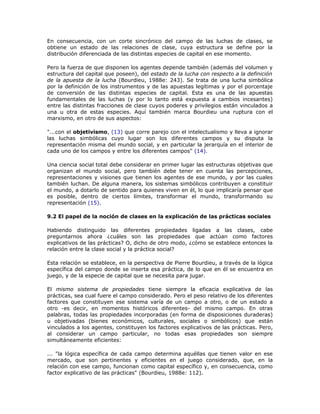 En consecuencia, con un corte sincrónico del campo de las luchas de clases, se
obtiene un estado de las relaciones de clase, cuya estructura se define por la
distribución diferenciada de las distintas especies de capital en ese momento.
Pero la fuerza de que disponen los agentes depende también (además del volumen y
estructura del capital que poseen), del estado de la lucha con respecto a la definición
de la apuesta de la lucha (Bourdieu, 1988e: 243). Se trata de una lucha simbólica
por la definición de los instrumentos y de las apuestas legítimas y por el porcentaje
de conversión de las distintas especies de capital. Esta es una de las apuestas
fundamentales de las luchas (y por lo tanto está expuesta a cambios incesantes)
entre las distintas fracciones de clase cuyos poderes y privilegios están vinculados a
una u otra de estas especies. Aquí también marca Bourdieu una ruptura con el
marxismo, en otro de sus aspectos:
"...con el objetivismo, (13) que corre parejo con el intelectualismo y lleva a ignorar
las luchas simbólicas cuyo lugar son los diferentes campos y su disputa la
representación misma del mundo social, y en particular la jerarquía en el interior de
cada uno de los campos y entre los diferentes campos" (14).
Una ciencia social total debe considerar en primer lugar las estructuras objetivas que
organizan el mundo social, pero también debe tener en cuenta las percepciones,
representaciones y visiones que tienen los agentes de ese mundo, y por las cuales
también luchan. De alguna manera, los sistemas simbólicos contribuyen a constituir
el mundo, a dotarlo de sentido para quienes viven en él, lo que implicaría pensar que
es posible, dentro de ciertos límites, transformar el mundo, transformando su
representación (15).
9.2 El papel de la noción de clases en la explicación de las prácticas sociales
Habiendo distinguido las diferentes propiedades ligadas a las clases, cabe
preguntarnos ahora ¿cuáles son las propiedades que actúan como factores
explicativos de las prácticas? O, dicho de otro modo, ¿cómo se establece entonces la
relación entre la clase social y la práctica social?
Esta relación se establece, en la perspectiva de Pierre Bourdieu, a través de la lógica
específica del campo donde se inserta esa práctica, de lo que en él se encuentra en
juego, y de la especie de capital que se necesita para jugar.
El mismo sistema de propiedades tiene siempre la eficacia explicativa de las
prácticas, sea cual fuere el campo considerado. Pero el peso relativo de los diferentes
factores que constituyen ese sistema varía de un campo a otro, o de un estado a
otro -es decir, en momentos históricos diferentes- del mismo campo. En otras
palabras, todas las propiedades incorporadas (en forma de disposiciones duraderas)
u objetivadas (bienes económicos, culturales, sociales o simbólicos) que están
vinculados a los agentes, constituyen los factores explicativos de las prácticas. Pero,
al considerar un campo particular, no todas esas propiedades son siempre
simultáneamente eficientes:
... "la lógica específica de cada campo determina aquéllas que tienen valor en ese
mercado, que son pertinentes y eficientes en el juego considerado, que, en la
relación con ese campo, funcionan como capital específico y, en consecuencia, como
factor explicativo de las prácticas" (Bourdieu, 1988e: 112).
 