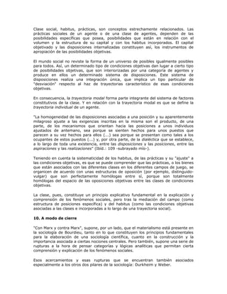 Clase social, habitus, prácticas, son conceptos estrechamente relacionados. Las
prácticas sociales de un agente o de una clase de agentes, dependen de las
posibilidades específicas que posea, posibilidades que están en relación con el
volumen y la estructura de su capital y con los habitus incorporados. El capital
objetivado y las disposiciones internalizadas constituyen así, los instrumentos de
apropiación de las posibilidades objetivas.
El mundo social no reviste la forma de un universo de posibles igualmente posibles
para todos. Así, un determinado tipo de condiciones objetivas dan lugar a cierto tipo
de posibilidades objetivas, que son interiorizadas por una categoría de agentes y
produce en ellos un determinado sistema de disposiciones. Este sistema de
disposiciones realiza una integración única, que implica un tipo particular de
"desviación" respecto al haz de trayectorias característico de esas condiciones
objetivas.
En consecuencia, la trayectoria modal forma parte integrante del sistema de factores
constitutivos de la clase. Y en relación con la trayectoria modal es que se define la
trayectoria individual de un agente.
"La homogeneidad de las disposiciones asociadas a una posición y su aparentemente
milagroso ajuste a las exigencias inscritas en la misma son el producto, de una
parte, de los mecanismos que orientan hacia las posiciones a unos individuos
ajustados de antemano, sea porque se sienten hechos para unos puestos que
parecen a su vez hechos para ellos (...) sea porque se presentan como tales a los
ocupantes de estos puestos (...) y, por otra parte, de la dialéctica que se establece,
a lo largo de toda una existencia, entre las disposiciones y las posiciones, entre las
aspiraciones y las realizaciones" (Ibíd.: 109 -subrayado mío-).
Teniendo en cuenta la sistematicidad de los habitus, de las prácticas y su "ajuste" a
las condiciones objetivas, es que se puede comprender que las prácticas, o los bienes
que están asociados con las diferentes clases en los diferentes campos de juego, se
organicen de acuerdo con unas estructuras de oposición (por ejemplo, distinguido-
vulgar) que son perfectamente homólogas entre sí, porque son totalmente
homólogas del espacio de las oposiciones objetivas entre las clases de condiciones
objetivas.
La clase, pues, constituye un principio explicativo fundamental en la explicación y
comprensión de los fenómenos sociales, pero tras la mediación del campo (como
estructura de posiciones específica) y del habitus (como las condiciones objetivas
asociadas a las clases e incorporadas a lo largo de una trayectoria social).
10. A modo de cierre
"Con Marx y contra Marx", supone, por un lado, que el materialismo está presente en
la sociología de Bourdieu, tanto en lo que constituyen los principios fundamentales
para la elaboración de una sociología científica, cuanto en la construcción y la
importancia asociada a ciertas nociones centrales. Pero también, supone una serie de
rupturas a la hora de pensar categorías y lógicas analíticas que permitan cierta
comprensión y explicación de los fenómenos sociales.
Esos acercamientos y esas rupturas que se encuentran también asociados
especialmente a los otros dos pilares de la sociología: Durkheim y Weber.
 