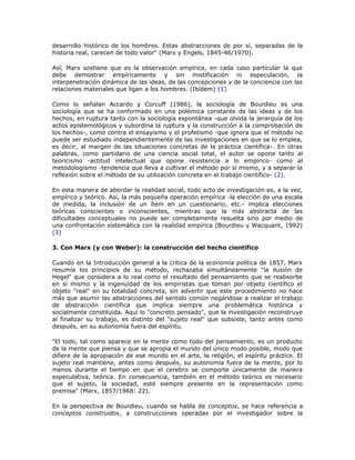 desarrollo histórico de los hombres. Estas abstracciones de por sí, separadas de la
historia real, carecen de todo valor" (Marx y Engels, 1845-46/1970).
Así, Marx sostiene que es la observación empírica, en cada caso particular la que
debe demostrar empíricamente y sin mistificación ni especulación, la
interpenetración dinámica de las ideas, de las concepciones y de la conciencia con las
relaciones materiales que ligan a los hombres. (Ibídem) (1)
Como lo señalan Accardo y Corcuff (1986), la sociología de Bourdieu es una
sociología que se ha conformado en una polémica constante de las ideas y de los
hechos, en ruptura tanto con la sociología espontánea -que olvida la jerarquía de los
actos epistemológicos y subordina la ruptura y la construcción a la comprobación de
los hechos-, como contra el ensayismo y el profetismo -que ignora que el método no
puede ser estudiado independientemente de las investigaciones en que se lo emplea,
es decir, al margen de las situaciones concretas de la práctica científica-. En otras
palabras, como partidario de una ciencia social total, el autor se opone tanto al
teoricismo -actitud intelectual que opone resistencia a lo empírico- como al
metodologismo -tendencia que lleva a cultivar el método por sí mismo, y a separar la
reflexión sobre el método de su utilización concreta en el trabajo científico- (2).
En esta manera de abordar la realidad social, todo acto de investigación es, a la vez,
empírico y teórico. Así, la más pequeña operación empírica -la elección de una escala
de medida, la inclusión de un ítem en un cuestionario, etc.- implica elecciones
teóricas conscientes o inconscientes, mientras que la más abstracta de las
dificultades conceptuales no puede ser completamente resuelta sino por medio de
una confrontación sistemática con la realidad empírica (Bourdieu y Wacquant, 1992)
(3)
3. Con Marx (y con Weber): la construcción del hecho científico
Cuando en la Introducción general a la crítica de la economía política de 1857, Marx
resumía los principios de su método, rechazaba simultáneamente "la ilusión de
Hegel" que considera a lo real como el resultado del pensamiento que se reabsorbe
en sí mismo y la ingenuidad de los empiristas que toman por objeto científico el
objeto "real" en su totalidad concreta, sin advertir que este procedimiento no hace
más que asumir las abstracciones del sentido común negándose a realizar el trabajo
de abstracción científica que implica siempre una problemática histórica y
socialmente constituida. Aquí lo "concreto pensado", que la investigación reconstruye
al finalizar su trabajo, es distinto del "sujeto real" que subsiste, tanto antes como
después, en su autonomía fuera del espíritu.
"El todo, tal como aparece en la mente como todo del pensamiento, es un producto
de la mente que piensa y que se apropia el mundo del único modo posible, modo que
difiere de la apropiación de ese mundo en el arte, la religión, el espíritu práctico. El
sujeto real mantiene, antes como después, su autonomía fuera de la mente, por lo
menos durante el tiempo en que el cerebro se comporte únicamente de manera
especulativa, teórica. En consecuencia, también en el método teórico es necesario
que el sujeto, la sociedad, esté siempre presente en la representación como
premisa" (Marx, 1857/1968: 22).
En la perspectiva de Bourdieu, cuando se habla de conceptos, se hace referencia a
conceptos construidos, a construcciones operadas por el investigador sobre la
 