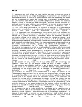 NOTAS
(1) Wacquant (op. cit.) señala con toda claridad que esta premisa se asocia al
precepto durkheimiano que obliga al sociólogo a no contentarse con meditaciones
metafísicas a la hora de explicar los hechos sociales, sino que debe tomar por objeto
de sus investigaciones grupos de hechos bien circunscriptos empíricamente.
(2) Una "ciencia social total", que pretende comprender y explicar las prácticas
sociales, supone la ruptura con falsas dicotomías: teoría vs. empiria, individuo vs.
sociedad, objetivismo vs. subjetivismo, reproducción vs. cambio, lo económico vs. lo
no-económico, métodos cuantitativos vs. métodos cualitativos, etc.
(3) Estos y otros aspectos que hacen a la sociología de Bourdieu, en el marco de una
aproximación conceptual de su trabajo, pueden verse en Gutiérrez, 2002, que se ha
tomado como base para la elaboración de estas páginas.
(4) En la obra citada, éste y otros aspectos concernientes al oficio de sociólogo son
tratados detallada y rigurosamente. Allí los autores examinan los presupuestos
básicos de la ciencia sociológica, incluyendo textos de diferentes autores y
comentarios críticos, con el objeto de "proporcionar los medios para adquirir una
disposición mental que sea condición de la invención y de la prueba". Retoman
especialmente trabajos de quienes pueden considerarse como referentes necesarios
de la sociología como Durkheim, Marx y Max Weber, alejados en el plano de la teoría
del sistema social, pero cercanos, a juicio de los autores, en la aplicación de los
principios fundamentales de la teoría del conocimiento sociológico.
(5) Al tomar como punto de partida la complejidad de lo real y por ello, la necesidad
de seleccionar ciertos aspectos de la misma en el acto de conocimiento, Max Weber
señalaba: "No existe ningún análisis científico 'objetivo' de la vida cultural o bien de
los 'fenómenos sociales', que fuese independiente de unas perspectivas especiales y
'parciales' que de forma expresa o tácita, consciente o inconsciente, las eligiese,
analizase y articulase plásticamente. La razón se debe al carácter particular del fin
del conocimiento de todo trabajo de las ciencias sociales que quiera ir más allá de un
estudio formal de las normas -legales o convencionales- de la convivencia social".
(Weber, 1984: 140).
(6) En relación con ello, puede verse lo que Lukács dice sobre el concepto de
totalidad, como uno de los aportes claves de Marx. (Luckács, 1969).6
(7) "Lo propio de las realidades históricas es que se puede siempre establecer que
hubiera podido ser de otra manera, que va de otra manera a otra parte, en otras
condiciones. Lo que quiere decir que, al historizar, la sociología desnaturaliza,
desfataliza" (Bourdieu, 1988c: 27).
(8) En ruptura con Saussure y la autonomización de la lengua con relación a sus
condiciones sociales de producción, de reproducción y de utilización, Bourdieu señala
la necesidad de elaborar una economía de los intercambios lingüísticos. Se trata de
mostrar que si es legítimo tratar las relaciones sociales (y las relaciones de
dominación mismas) como interacciones simbólicas, no hay que olvidar que las
relaciones de comunicación por excelencia que son los intercambios lingüísticos, son
también relaciones de poder simbólico, donde se actualizan las relaciones de fuerza
entre los locutores o sus grupos respectivos. Se propone realizar un análisis en
términos de mercado lingüístico, donde lo que circula no es la lengua, sino discursos
estilísticamente caracterizados (Bourdieu, 1982).
(9) En estos universos, la verdad económica es ocultada -activa o pasivamente- y
descansa sobre el tabú de la explicitación. Por ello, las prácticas y los discursos son
ambiguos, son de "doble faz", aunque no hipócritas: se fundan en la denegación. Y el
trabajo de denegación es exitoso por que es colectivo, y está fundado sobre la
orquestación de los habitus de los agentes que participan en esos juegos y que
comparten lo que allí está en juego.
 