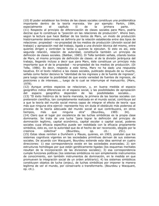 (10) El poder establecer los límites de las clases sociales constituye una problemática
importante dentro de la teoría marxista. Ver por ejemplo: Parkin, 1984,
especialmente el capítulo II de la primera parte.
(11) Respecto al principio de diferenciación de clases sociales para Marx, podría
decirse que lo constituye la "posición en las relaciones de producción". Ahora bien,
según la lectura que hace Balibar de los textos de Marx, un modo de producción
históricamente determinado se definiría por la relación establecida entre dos tipos de
relaciones: propiedad - no-propiedad de los medios de producción (división social del
trabajo) y apropiación real del trabajo, ligada a una división técnica del mismo, entre
quienes dirigen y controlan la tarea y quienes la ejecutan. Si esto es así, esta
segunda relación, relación de autoridad, constituiría también un principio de
definición de clases sociales. (Balibar, 1985). Di Tella también señala, citando textos
de Marx, el mismo principio de definición de clases: el de la división jerárquica del
trabajo, llegando incluso a decir que para Marx, éste constituye un principio más
importante que el de la propiedad - no-propiedad de los medios de producción. (Di
Tella, 1986). Es decir, respecto a este tema, Marx no ha dado una respuesta
taxativa. En el texto relativo a las clases sociales, publicado después de su muerte,
señala como factor decisivo la "identidad de los ingresos y de la fuente de ingresos",
para luego rescatar la posibilidad de que exista variedad de fuentes de ingresos, de
posiciones y de intereses..., luego de lo cual se interrumpe el manuscrito. (Marx,
1978).
(12) Aunque ambos espacios se relacionan, y, en buena medida el espacio
geográfico indica diferencias en el espacio social, y las posibilidades de apropiación
del espacio geográfico dependen de las posibilidades sociales...
(13) "El éxito histórico de la teoría marxista, la primera de las teorías sociales con
pretensión científica, tan completamente realizada en el mundo social, contribuye así
a que la teoría del mundo social menos capaz de integrar el efecto de teoría -que
más que ninguna otra ejerció- represente hoy sin duda el obstáculo más poderoso al
proceso de la teoría adecuada del mundo social al que contribuyera, en otros
tiempos, más que ninguna otra" (Bourdieu, 1985: 34).
(14) Claro que el lugar por excelencia de las luchas simbólicas es la propia clase
dominante. Se trata de una lucha "para lograr la definición del principio de
dominación legítimo, capital económico, capital escolar o capital social, poderes
sociales cuya eficacia específica puede ser redoblada con la eficacia propiamente
simbólica, esto es, con la autoridad que da el hecho de ser reconocido, elegido por la
creencia colectiva" (Bourdieu, op. cit.: 251).
(15) Estas ideas remiten a Durkheim y Mauss, quienes, en 1903, postulan que los
sistemas cognitivos vigentes en las sociedades primitivas derivan de sus sistemas
sociales. De acuerdo con Wacquant, Bourdieu extiende esta idea seminal en cuatro
direcciones: 1) esa correspondencia existe en las sociedades avanzadas; 2) son
estructuras homólogas por que están genéticamente ligadas (los esquemas mentales
resultan de la incorporación de las divisiones sociales); 3) esa correspondencia
cumple funciones políticas (los sistemas simbólicos no son simplemente instrumentos
de conocimiento, son también instrumentos de dominación, en la medida en que
promueven la integración social de un orden arbitrario); 4) los sistemas simbólicos
constituyen objetos de lucha (enjeu), de luchas simbólicas por imponer la manera
legítima de ver el mundo, por conservarlo o transformarlo. (Bourdieu y Wacquant,
op. cit.).
 