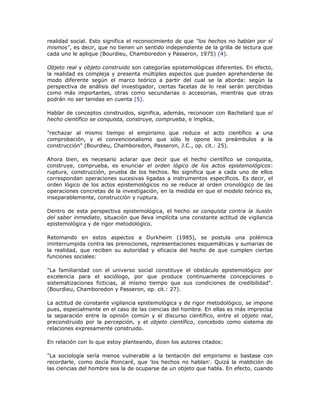 realidad social. Esto significa el reconocimiento de que "los hechos no hablan por sí
mismos", es decir, que no tienen un sentido independiente de la grilla de lectura que
cada uno le aplique (Bourdieu, Chamboredon y Passeron, 1975) (4).
Objeto real y objeto construido son categorías epistemológicas diferentes. En efecto,
la realidad es compleja y presenta múltiples aspectos que pueden aprehenderse de
modo diferente según el marco teórico a partir del cual se la aborda: según la
perspectiva de análisis del investigador, ciertas facetas de lo real serán percibidas
como más importantes, otras como secundarias o accesorias, mientras que otras
podrán no ser tenidas en cuenta (5).
Hablar de conceptos construidos, significa, además, reconocer con Bachelard que el
hecho científico se conquista, construye, comprueba, e implica,
"rechazar al mismo tiempo el empirismo que reduce el acto científico a una
comprobación, y el convencionalismo que sólo le opone los preámbulos a la
construcción" (Bourdieu, Chamboredon, Passeron, J.C., op. cit.: 25).
Ahora bien, es necesario aclarar que decir que el hecho científico se conquista,
construye, comprueba, es enunciar el orden lógico de los actos epistemológicos:
ruptura, construcción, prueba de los hechos. No significa que a cada uno de ellos
correspondan operaciones sucesivas ligadas a instrumentos específicos. Es decir, el
orden lógico de los actos epistemológicos no se reduce al orden cronológico de las
operaciones concretas de la investigación, en la medida en que el modelo teórico es,
inseparablemente, construcción y ruptura.
Dentro de esta perspectiva epistemológica, el hecho se conquista contra la ilusión
del saber inmediato, situación que lleva implícita una constante actitud de vigilancia
epistemológica y de rigor metodológico.
Retomando en estos aspectos a Durkheim (1985), se postula una polémica
ininterrumpida contra las prenociones, representaciones esquemáticas y sumarias de
la realidad, que reciben su autoridad y eficacia del hecho de que cumplen ciertas
funciones sociales:
"La familiaridad con el universo social constituye el obstáculo epistemológico por
excelencia para el sociólogo, por que produce continuamente concepciones o
sistematizaciones ficticias, al mismo tiempo que sus condiciones de credibilidad".
(Bourdieu, Chamboredon y Passeron, op. cit.: 27).
La actitud de constante vigilancia epistemológica y de rigor metodológico, se impone
pues, especialmente en el caso de las ciencias del hombre. En ellas es más imprecisa
la separación entre la opinión común y el discurso científico, entre el objeto real,
preconstruido por la percepción, y el objeto científico, concebido como sistema de
relaciones expresamente construido.
En relación con lo que estoy planteando, dicen los autores citados:
"La sociología sería menos vulnerable a la tentación del empirismo si bastase con
recordarle, como decía Poincaré, que 'los hechos no hablan'. Quizá la maldición de
las ciencias del hombre sea la de ocuparse de un objeto que habla. En efecto, cuando
 