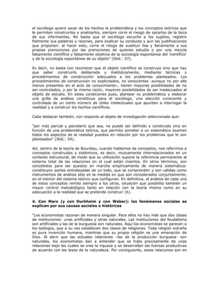 el sociólogo quiere sacar de los hechos la problemática y los conceptos teóricos que
le permiten construirlos y analizarlos, siempre corre el riesgo de sacarlos de la boca
de sus informantes. No basta que el sociólogo escuche a los sujetos, registre
fielmente sus palabras y razones, para explicar su conducta y aun las justificaciones
que proponen: al hacer esto, corre el riesgo de sustituir lisa y llanamente a sus
propias prenociones por las prenociones de quienes estudia o por una mezcla
falsamente científica y falsamente objetiva de la sociología espontánea del 'científico'
y de la sociología espontánea de su objeto" (Ibíd.: 57).
Es decir, no basta con reconocer que el objeto científico se construye sino que hay
que saber construirlo deliberada y metódicamente, mediante técnicas y
procedimientos de construcción adecuados a los problemas planteados. Los
procedimientos de construcción no explicitados, no conscientes -aunque no por ello
menos presentes en el acto de conocimiento-, tienen mayores posibilidades de no
ser controlados, y por la misma razón, mayores posibilidades de ser inadecuados al
objeto de estudio. En estas condiciones pues, plantear su problemática y elaborar
una grilla de análisis constituye para el sociólogo, una elección consciente y
controlada de un cierto número de útiles intelectuales que apunten a interrogar la
realidad y a construir los hechos científicos.
Cabe destacar también, con respecto al objeto de investigación seleccionado que:
"por más parcial y parcelario que sea, no puede ser definido y construido sino en
función de una problemática teórica, que permita someter a un sistemático examen
todos los aspectos de la realidad puestos en relación por los problemas que le son
planteados" (Ibíd.: 54).
Así, dentro de la teoría de Bourdieu, cuando hablamos de conceptos, nos referimos a
conceptos construidos y sistémicos, es decir, mutuamente interrelacionados en un
contexto estructural, de modo que su utilización supone la referencia permanente al
sistema total de las relaciones en el cual están insertos. En otros términos, son
concebidos para ser puestos en marcha empíricamente de manera sistemática:
constituyen partes entrelazadas de un todo, que se comprenden y son válidas como
instrumentos de análisis sólo en la medida en que son considerados conjuntamente,
en el interior del sistema teórico que configuran. En definitiva, el análisis de cada uno
de estos conceptos remite siempre a los otros, situación que posibilita también un
mayor control metodológico tanto en relación con la teoría misma como en su
adecuación a la realidad que se pretende construir (6).
4. Con Marx (y con Durkheim y con Weber): los fenómenos sociales se
explican por sus causas sociales e históricas
"Los economistas razonan de manera singular. Para ellos no hay más que dos clases
de instituciones: unas artificiales y otras naturales. Las instituciones del feudalismo
son artificiales y las de la burguesía son naturales. Aquí los economistas se parecen a
los teólogos, que a su vez establecen dos clases de religiones. Toda religión extraña
es pura invención humana, mientras que su propia religión es una emanación de
Dios. Al decir que las actuales relaciones –las de la producción burguesa- son
naturales, los economistas dan a entender que se trata precisamente de unas
relaciones bajo las cuales se crea la riqueza y se desarrollan las fuerzas productivas
de acuerdo con las leyes de la naturaleza. Por consiguiente, estas relaciones son en
 