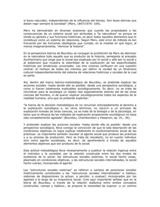 sí leyes naturales, independientes de la influencia del tiempo. Son leyes eternas que
deben regir siempre la sociedad" (Marx, 1847/1974: 104).
Marx ha demostrado en diversas ocasiones que cuando las propiedades o las
consecuencias de un sistema social son atribuidas a "la naturaleza" es porque se
olvida su génesis y sus funciones históricas, es decir todos aquellos elementos que lo
constituye como un sistema de relaciones. Según Marx, este error de método es tan
frecuente por las funciones ideológicas que cumple, en la medida en que logra, al
menos imaginariamente, "eliminar la historia".
En la perspectiva teórica de Bourdieu se conjugan la prohibición de Marx de eternizar
en la naturaleza todo aquello que es producto de la historia, semejante al precepto
durkheimiano que exige que lo social sea explicado por lo social y sólo por lo social y
al weberiano que muestra la esterilidad de la explicación de las especificidades
históricas por tendencias universales. Las tres visiones confluyen en una cuestión
central: el rechazo de todos los intentos por definir la verdad de un fenómeno
cultural independientemente del sistema de relaciones históricas y sociales de la cual
es parte.
Así, dentro del marco teórico-metodológico de Bourdieu, se pretende explicar las
acciones sociales -hasta donde ello es posible- desde una perspectiva sociológica, y
como si fueran totalmente explicables sociológicamente. Es decir, no se trata de
reivindicar para la sociología un objeto real espacialmente distinto del de las otras
ciencias del hombre, ni de querer explicar sociológicamente todos los aspectos de la
realidad humana, sino que se pretende explicitar:
"la fuerza de la decisión metodológica de no renunciar anticipadamente al derecho a
la explicación sociológica o, en otros términos, no recurrir a un principio de
explicación tomado de otras ciencias, ya se trate de la biología o de la psicología, en
tanto que la eficacia de los métodos de explicación propiamente sociológicos no haya
sido completamente agotada" (Bourdieu, Chamboredon y Passeron, op. cit.: 36).
Y pretender explicar las acciones sociales -hasta donde ello es posible- desde una
perspectiva sociológica, lleva consigo la convicción de que la sola descripción de las
condiciones objetivas no logra explicar totalmente el condicionamiento social de las
prácticas: es importante también rescatar al agente social que produce las prácticas
y a su proceso de producción. Pero se trata de rescatarlo, no en cuanto individuo
sino como agente socializado, es decir, de aprehenderlo a través de aquellos
elementos objetivos que son producto de lo social.
Esta actitud metodológica lleva necesariamente a sustituir la relación ingenua entre
el individuo y la sociedad, por la relación construida entre los dos modos de
existencia de lo social: las estructuras sociales externas, lo social hecho cosas,
plasmado en condiciones objetivas, y las estructuras sociales internalizadas, lo social
hecho cuerpo, incorporado al agente.
Las "estructuras sociales externas" se refieren a campos de posiciones sociales
históricamente constituidos y las "estructuras sociales internalizadas" a habitus,
sistemas de disposiciones (a actuar, a percibir, a evaluar) incorporados por los
agentes a lo largo de su trayectoria social. Creo aquí importante señalar que en la
teoría de Bourdieu, a través de la relación dialéctica entre ambos conceptos
construidos -campo y habitus-, se propone la necesidad de superar -y un camino
 