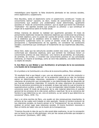 metodológico para lograrlo- la falsa dicotomía planteada en las ciencias sociales,
entre objetivismo y subjetivismo.
Para Bourdieu, tanto el objetivismo como el subjetivismo constituyen "modos de
conocimiento teórico" (savant), es decir, modos de conocimiento de sujetos de
conocimiento que analizan una problemática social determinada, igualmente
opuestos al "modo de conocimiento práctico", que es aquél que tienen los individuos
"analizados" -los agentes sociales que producen su práctica- y que constituye el
origen de la experiencia sobre el mundo social.
Ambas maneras de abordar la realidad son igualmente parciales: El modo de
pensamiento objetivista rescata las relaciones objetivas que condicionan las prácticas
(el sentido objetivo), pero no puede dar cuenta del sentido vivido de las mismas, ni
de la dialéctica que se establece entre lo objetivo y lo subjetivo. El modo de
pensamiento subjetivista toma en cuenta el sentido vivido de las prácticas, las
percepciones y representaciones de los agentes, sin considerar las condiciones
sociales y económicas que constituyen el fundamento de sus experiencias (Bourdieu,
1980).
Ahora bien, dado que las estructuras sociales existen dos veces, que lo social está
conformado por relaciones objetivas, pero que también los individuos tienen un
conocimiento práctico de esas relaciones -una manera de percibirlas, de evaluarlas,
de sentirlas, de vivirlas-, e invierten ese conocimiento práctico en sus actividades
ordinarias, se impone al sociólogo, como se verá más adelante, una doble lectura de
su objeto de estudio.
5. Con Marx (y con Weber y con Durkheim): el principio de la no-conciencia
y la ilusión de la transparencia
En el prefacio a la Contribución a la crítica de la economía política, Marx señalaba:
"El resultado final a que llegué y que, una vez alcanzado, sirvió de hilo conductor a
mis estudios, se puede resumir así: en la producción social de su vida, los hombres
entran en determinadas relaciones, necesarias e independientes de su voluntad,
relaciones de producción que corresponden a una determinada fase de desarrollo de
sus fuerzas productivas materiales. El conjunto de estas relaciones de producción
forma la estructura económica de la sociedad, la base real sobre la cual se levanta la
superestructura jurídica y política y a la que corresponden determinadas formas de
conciencia social. El modo de producción de la vida material determina el carácter
general de los procesos de la vida social, política y espiritual. No es la conciencia del
hombre lo que determina su ser, sino al contrario, su ser social lo que determina su
conciencia" (Marx, 1978: 71).
Aquí y en otros escritos de Marx, uno puede ver dos consecuencias importantes, la
primera de las cuales será tratada en este apartado: Siendo el hombre producto de
sus relaciones sociales, es ilusorio pensar en la "transparencia" de sus acciones, sin
analizar en primer lugar esas relaciones sociales. El mismo Durkheim reconocía a
Marx el mérito de haber roto con la ilusión de la transparencia:
"Creemos fecunda la idea de que la vida social debe explicarse, no por la concepción
que se hacen los que en ella participan, sino por las causas profundas que escapan a
su conciencia" (Durkheim, 1897: 648).
 