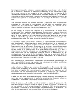 La independencia de las relaciones sociales respecto a la conciencia y a la voluntad
de los individuos, semejante al postulado durkheimiano de que los hechos sociales
tienen una manera de ser constante y una naturaleza que no depende de la
arbitrariedad individual (y de donde derivan relaciones necesarias) y a la actitud
weberiana de la proscripción de la reducción del sentido cultural de las acciones a las
intenciones subjetivas de los actores, lleva a la sociología de Bourdieu a sostener
que:
"las relaciones sociales no podrían reducirse a relaciones entre subjetividades
animadas de intenciones o ‘motivaciones’ porque ellas se establecen entre
condiciones y posiciones sociales y tienen, al mismo tiempo, más realidad que los
sujetos que ligan" (Bourdieu, Chamboredon y Passeron: 33).
En ese sentido, la asunción del "principio de la no-conciencia y la ilusión de la
transparencia" lleva a adoptar lo que Bourdieu, Chamboredon y Passeron llaman: el
objetivismo provisorio. Pero ya he mencionado la ontología bourdiana: lo social
existe de doble manera, en las cosas y en los cuerpos, bajo la forma de "estructuras
objetivas externas" y bajo la forma de "estructuras objetivas incorporadas", por ello,
el sociólogo debe hacer una doble lectura de su objeto de análisis:
"La sociología supone, por su misma existencia, la superación de la oposición ficticia
que subjetivistas y objetivistas hacen surgir arbitrariamente. Si la sociología es
posible como ciencia objetiva, es porque existen relaciones exteriores, necesarias,
independiente de las voluntades individuales y, si se quiere inconscientes (en el
sentido de que no son objeto de la simple reflexión) que no pueden ser captadas sino
por los rodeos de la observación y de la experimentación objetivas. (...) Pero, a
diferencia de las ciencias naturales, una antropología total no puede detenerse en
una construcción de las relaciones objetivas porque la experiencia de las
significaciones forma parte de la significación total de la experiencia (...), la
descripción de la subjetividad-objetividad remite a la descripción de la interiorización
de la objetividad" (Bourdieu et al., 1970: 18-20).
Para Bourdieu pues, objetivismo y subjetivismo son perspectivas parciales pero no
son irreconciliables. Ambas representan dos momentos del análisis sociológico,
momentos que están en una relación dialéctica:
a. Las estructuras objetivas que construye el investigador en el momento objetivista
(construcción del sistema de relaciones objetivas en el cual los individuos se hallan
insertos), "al apartar las representaciones subjetivas de los agentes, son el
fundamento de las representaciones subjetivas y constituyen las coacciones
estructurales que pesan sobre las interacciones" (Bourdieu, 1988b: 129).
b. Pero, por otro lado, "esas representaciones también deben ser consideradas si se
quiere dar cuenta especialmente de las luchas cotidianas individuales o colectivas,
que tienden a transformar o a conservar esas estructuras" (Ibid.).
Dicho de otro modo, la realidad social es también un objeto de percepción y la
ciencia social debe tomar por objeto de análisis, a la vez, la realidad y la percepción
de esa realidad, teniendo en cuenta que las estructuras objetivas externas son el
fundamento y condición de las percepciones y representaciones de las mismas. Con
ello, se estaría postulando una primacía lógica del momento objetivista:
 
