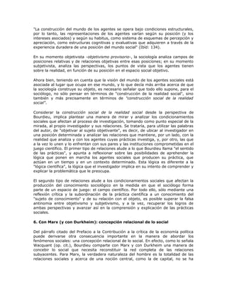 "La construcción del mundo de los agentes se opera bajo condiciones estructurales,
por lo tanto, las representaciones de los agentes varían según su posición (y los
intereses asociados) y según su habitus, como sistema de esquemas de percepción y
apreciación, como estructuras cognitivas y evaluativas que adquieren a través de la
experiencia duradera de una posición del mundo social" (Ibíd: 134).
En su momento objetivista -objetivismo provisorio-, la sociología analiza campos de
posiciones relativas y de relaciones objetivas entre esas posiciones; en su momento
subjetivista, analiza las perspectivas, los puntos de vista que los agentes tienen
sobre la realidad, en función de su posición en el espacio social objetivo.
Ahora bien, teniendo en cuenta que la visión del mundo de los agentes sociales está
asociada al lugar que ocupa en ese mundo, y lo que decía más arriba acerca de que
la sociología construye su objeto, es necesario señalar que todo ello supone, para el
sociólogo, no sólo pensar en términos de "construcción de la realidad social", sino
también y más precisamente en términos de "construcción social de la realidad
social".
Considerar la construcción social de la realidad social desde la perspectiva de
Bourdieu, implica plantear una manera de mirar y analizar los condicionamientos
sociales que afectan al proceso de investigación, tomando como punto especial de la
mirada, al propio investigador y sus relaciones. Se trataría, para utilizar las palabras
del autor, de "objetivar al sujeto objetivante", es decir, de ubicar al investigador en
una posición determinada y analizar las relaciones que mantiene, por un lado, con la
realidad que analiza y con los agentes cuyas prácticas investiga, y, por otro, las que
a la vez lo unen y lo enfrentan con sus pares y las instituciones comprometidas en el
juego científico. El primer tipo de relaciones alude a lo que Bourdieu llama "el sentido
de las prácticas", y apunta a reflexionar sobre las posibilidades de aprehender la
lógica que ponen en marcha los agentes sociales que producen su práctica, que
actúan en un tiempo y en un contexto determinado. Esta lógica es diferente a la
"lógica científica", la lógica que el investigador implica en su intento de comprender y
explicar la problemática que le preocupa.
El segundo tipo de relaciones alude a los condicionamientos sociales que afectan la
producción del conocimiento sociológico en la medida en que el sociólogo forma
parte de un espacio de juego: el campo científico. Por todo ello, sólo mediante una
reflexión crítica y la subordinación de la práctica científica a un conocimiento del
"sujeto de conocimiento" y de su relación con el objeto, es posible superar la falsa
antinomia entre objetivismo y subjetivismo, y a la vez, recuperar los logros de
ambas perspectivas y avanzar así en la comprensión y explicación de las prácticas
sociales.
6. Con Marx (y con Durkheim): concepción relacional de lo social
Del párrafo citado del Prefacio a la Contribución a la crítica de la economía política
puede derivarse otra consecuencia importante en la manera de abordar los
fenómenos sociales: una concepción relacional de lo social. En efecto, como lo señala
Wacquant (op. cit.), Bourdieu comparte con Marx y con Durkheim una manera de
concebir lo social que necesita reconstituir la red completa de las relaciones
subyacentes. Para Marx, la verdadera naturaleza del hombre es la totalidad de las
relaciones sociales y acerca de una noción central, como la de capital, no se ha
 
