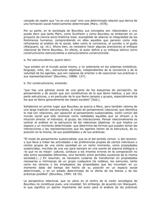 cansado de repetir que "no es una cosa" sino una determinada relación que deriva de
una formación social históricamente determinada (Marx, 1978).
Por su parte, en la sociología de Bourdieu sus conceptos son relacionales y uno
puede decir que tanto Marx, como Durkheim y como Bourdieu se embarcan en un
proyecto de ciencia socio-histórica total, susceptible de abarcar la integralidad de los
fenómenos humanos, comprendiendo en ellos aquellos que parecen como más
refractarios al análisis de lo social, tales como la conciencia, el suicidio o el gusto
(Wacquant, op. cit.). Ahora bien, es necesario hacer algunas precisiones al enfoque
relacional de Pierre Bourdieu. En efecto, el autor define a su enfoque teórico como
constructivismo estructuralista o estructuralismo constructivista.
a. Por estructuralismo, quiere decir:
"que existen en el mundo social mismo, y no solamente en los sistemas simbólicos,
lenguaje, mito, etc., estructuras objetivas, independientes de la conciencia y de la
voluntad de los agentes, que son capaces de orientar o de coaccionar sus prácticas o
sus representaciones" (Bourdieu, 1988b: 127).
b. Por constructivismo, entiende:
"que hay una génesis social de una parte de los esquemas de percepción, de
pensamiento y de acción que son constitutivos de lo que llamo habitus, y por otra
parte estructuras, y en particular de lo que llamo campos y grupos, especialmente de
los que se llama generalmente las clases sociales" (Ibid.).
Señalemos en primer lugar que Bourdieu se acerca a Marx, pero también retoma de
una larga tradición estructuralista, el modo de pensamiento relacional, que identifica
lo real con relaciones, por oposición al pensamiento sustancialista, visión común del
mundo social que sólo reconoce como realidades aquéllas que se ofrecen a la
intuición directa: el individuo, el grupo, las interacciones. Pensar relacionalmente es
centrar el análisis en la estructura de las relaciones objetivas -lo que implica un
espacio y un momento determinado- que determina las formas que pueden tomar las
interacciones y las representaciones que los agentes tienen de la estructura, de su
posición en la misma, de sus posibilidades y de sus prácticas:
"El modo de pensamiento sustancialista, que es el del sentido común -y del racismo-
y que lleva a tratar las actividades o las preferencias propias de ciertos individuos o
ciertos grupos de una cierta sociedad en un cierto momento, como propiedades
sustanciales, inscritas de una vez para siempre en una suerte de esencia biológica o
-lo que no es mejor- cultural, conduce a los mismos errores en la comparación no
sólo entre sociedades diferentes, sino también entre períodos sucesivos de la misma
sociedad.(...) En resumen, es necesario cuidarse de transformar en propiedades
necesarias e intrínsecas de un grupo cualquiera (la nobleza, los samurais, tanto
como los obreros o los empleados) las propiedades que les incumben en un
momento dado del tiempo del hecho de su posición en un espacio social
determinado, y en un estado determinado de la oferta de los bienes y de las
prácticas posibles" (Bourdieu, 1994: 18-19).
La perspectiva relacional, que se ubica en el centro de la visión sociológica de
Bourdieu no constituye pues, una novedad. Sin embargo, de acuerdo con Wacquant,
lo que significa un aporte importante del autor para el análisis de las prácticas
 