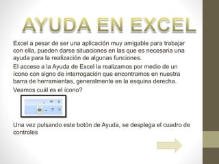 Excel a pesar de ser una aplicación muy amigable para trabajar
con ella, pueden darse situaciones en las que es necesaria una
ayuda para la realización de algunas funciones.
El acceso a la Ayuda de Excel la realizamos por medio de un
ícono con signo de interrogación que encontramos en nuestra
barra de herramientas, generalmente en la esquina derecha.
Veamos cuál es el ícono?
Una vez pulsando este botón de Ayuda, se desplega el cuadro de
controles
 