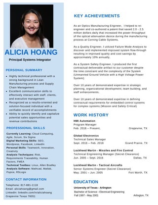 ALICIA HOANG
Principal Systems Integrator
PERSONAL SUMMARY
Highly technical professional with a
strong background in Lean
Manufacturing process and Supply
Chain Management
Excellent communication skills to
effectively interact with staff, clients,
and executive management
Recognized as a results-oriented and
solution-focused individual with a
verifiable record of accomplishments
Ability to quickly identify and capitalize
potential sales opportunities and
revenue contributions
PROFESSIONAL SKILLS
Currently Learning: Cloud Computing,
Agile, Scrum, Six Sigma
Digital Marketing Skills: SEO,
Wordpress, Facebook, LinkedIn
Personal Skills: Teamwork, Innovation,
Creativity
Analysis Techniques: Risk,
Requirements Traceability, Human
Factors, FMEA
Technical Toolbox: Linux, Allen Bradley
Analysis Software: Mathcad, Matlab,
Pspice, RSLogix
CONTACT INFORMATION
Telephone: 817-881-1118
Email: aliciahoang@gmail.com
LinkedIn: linkedin.com/in/aliciahoang
Grapevine Texas 76051
KEY ACHIEVEMENTS
WORK HISTORY
HMI Automation
Program Manager
Feb. 2018 – Present, Grapevine, TX
Global Electronics
Technical Sales Manager
Sept. 2016 – Feb. 2018 Grand Prairie, TX
Lockheed Martin - Missiles and Fire Control
Technical Engineering Manager (Secret Clearance)
Jun. 2005 – Sept. 2016 Dallas, TX
Lockheed Martin - Tactical Aircrafts
Senior Systems Engineer (Secret Clearance)
May. 2001 – Jun. 2005 Fort Worth, TX
As an Optics Manufacturing Engineer, I helped to re-
engineer and co-authored a patent that saved 2.0 - 2.5
million dollars daily that increased the power throughput
of the optical attenuation device during the manufacturing
process at Corning Cable Systems.
As a Quality Engineer, I utilized Failure Mode Analysis to
discover and implemented improved system flow-through
resulting in improved quality and cost savings by
approximately 10% annually.
As a System Safety Engineer, I produced the first
contractual deliverable artifact to our customer despite
the time constraint and the complexity of the System
(Unmanned Ground Vehicle with a High Voltage Power
System).
Over 10 years of demonstrated expertise in strategic
planning, organizational development, team building, and
staff enhancements.
Over 10 years of demonstrated expertise in defining
contractual requirements for embedded control systems
for complex systems (Mission and Safety Critical)
EDUCATION
University of Texas - Arlington
Bachelor of Science - Electrical Engineering
Fall 1997 - May 2001 Arlington, TX
 