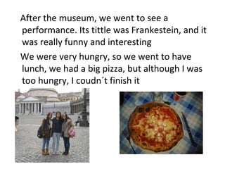 After the museum, we went to see a
performance. Its tittle was Frankestein, and it
was really funny and interesting
We were very hungry, so we went to have
lunch, we had a big pizza, but although I was
too hungry, I coudn´t finish it
 