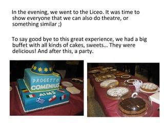 In the evening, we went to the Liceo. It was time to
show everyone that we can also do theatre, or
something similar ;)
To say good bye to this great experience, we had a big
buffet with all kinds of cakes, sweets… They were
delicious! And after this, a party.
 
