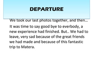 We took our last photos together, and then…
It was time to say good bye to everbody, a
new experience had finished. But.. We had to
leave, very sad because of the great friends
we had made and because of this fantastic
trip to Matera.
DEPARTUREDEPARTURE
 