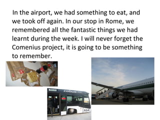 In the airport, we had something to eat, and
we took off again. In our stop in Rome, we
remembered all the fantastic things we had
learnt during the week. I will never forget the
Comenius project, it is going to be something
to remember.
 