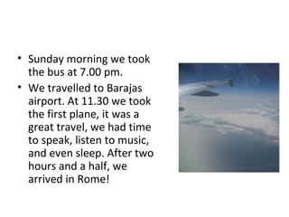 • Sunday morning we took
the bus at 7.00 pm.
• We travelled to Barajas
airport. At 11.30 we took
the first plane, it was a
great travel, we had time
to speak, listen to music,
and even sleep. After two
hours and a half, we
arrived in Rome!
 