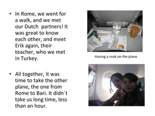• In Rome, we went for
a walk, and we met
our Dutch partners! It
was great to know
each other, and meet
Erik again, their
teacher, who we met
in Turkey.
• All together, it was
time to take the other
plane, the one from
Rome to Bari. It didn´t
take us long time, less
than an hour.
Having a snak on the plane
 