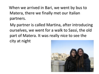 When we arrived in Bari, we went by bus to
Matera, there we finally met our Italian
partners.
My partner is called Martina, after introducing
ourselves, we went for a walk to Sassi, the old
part of Matera. It was really nice to see the
city at night
 