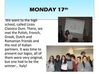 MONDAY 17thMONDAY 17th
We went to the high
school, called Liceo
Classico Duni. There, we
met the Polish, French,
Greek, Dutch and
Romanian friends and
the rest of Italian
partners. It was time to
present our logos, all of
them were very original,
but one had to be the
winner… Italy!
 