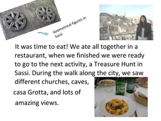It was time to eat! We ate all together in a
restaurant, when we finished we were ready
to go to the next activity, a Treasure Hunt in
Sassi. During the walk along the city, we saw
different churches, caves,
casa Grotta, and lots of
amazing views.
Geometrical figures in
Sassi
 