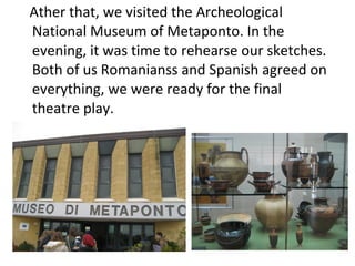 Ather that, we visited the Archeological
National Museum of Metaponto. In the
evening, it was time to rehearse our sketches.
Both of us Romanianss and Spanish agreed on
everything, we were ready for the final
theatre play.
 