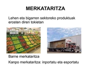 MERKATARITZA
Lehen eta bigarren sektoreko produktuak
erosten diren tokietan




Barne merkataritza
Kanpo merkataritza: inportatu eta esportatu
 