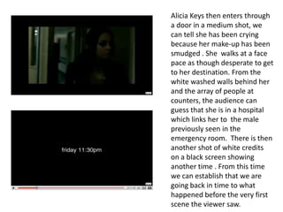 Alicia Keys then enters through a door in a medium shot, we can tell she has been crying because her make-up has been smudged . She  walks at a face pace as though desperate to get to her destination. From the white washed walls behind her and the array of people at counters, the audience can guess that she is in a hospital which links her to  the male previously seen in the emergency room.  There is then another shot of white credits on a black screen showing another time . From this time we can establish that we are going back in time to what happened before the very first scene the viewer saw.   