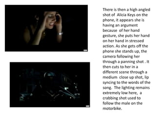 There is then a high angled shot of  Alicia Keys on the phone, it appears she is having an argument because  of her hand gesture, she puts her hand on her hand in stressed action. As she gets off the phone she stands up, the camera following her through a panning shot . It then cuts to her in a different scene through a medium  close up shot, lip syncing to the words of the song.  The lighting remains extremely low here,  a crabbing shot used to follow the male on the motorbike. 