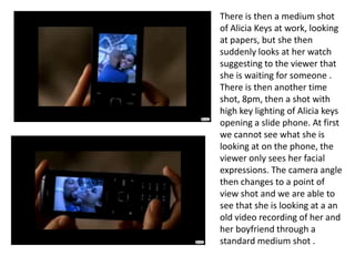 There is then a medium shot of Alicia Keys at work, looking at papers, but she then suddenly looks at her watch suggesting to the viewer that she is waiting for someone . There is then another time shot, 8pm, then a shot with high key lighting of Alicia keys opening a slide phone. At first we cannot see what she is looking at on the phone, the viewer only sees her facial expressions. The camera angle then changes to a point of view shot and we are able to see that she is looking at a an old video recording of her and her boyfriend through a standard medium shot .