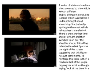 A series of wide and medium shots are used to show Alicia Keys at different angles, sitting on a rock. She is alone which suggest she is in deep thought about something. She is also lip syncing to the music which reflects her state of mind. There is then another time shot of 6:45am and then switches to an over the shoulder shot of Alicia Keys in bed with a dark figure to the right of the screen suggesting that this figure has just come home. To reinforce this there is then a medium shot of the singer tapping her wrist  as though saying ‘look at the time’ in an  angry manner.