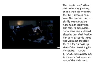 The time is now 5:45am and  a close up panning shot is then used to show that he is sleeping on a sofa. This is often used to signify when a couple have had an argument. The camera then zooms out and we see his friend sleeping on a chair beside him as he grabs his shoes and walks out the door. there is then a close up shot of the man riding his motorbike. It is now 1:46AM and it quickly cuts to the very fisrt scene we saw, of the male torso