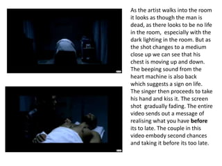 As the artist walks into the room it looks as though the man is dead, as there looks to be no life in the room,  especially with the dark lighting in the room. But as the shot changes to a medium close up we can see that his chest is moving up and down. The beeping sound from the heart machine is also back which suggests a sign on life. The singer then proceeds to take his hand and kiss it. The screen shot  gradually fading. The entire video sends out a message of realising what you have before its to late. The couple in this video embody second chances and taking it before its too late.