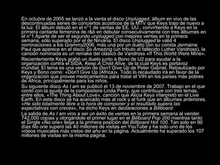 En octubre de 2005 se lanzó a la venta el disco  Unplugged , álbum en vivo de las descontinuadas series de conciertos acústicos de la MTV que Keys trajo de nuevo a la luz. El álbum debutó en el n°1 de ventas de EE. UU., convirtiendo a Keys en la primera cantante femenina de r&b en debutar consecutivamente con tres álbumes en el n°1.Aparte de ser el segundo  unplugged  con mejores ventas en la primera semana, sólo superado por el de Nirvana. El disco  Unplugged  le valió 4 nominaciones a los  Grammy 2006, más una por un dueto con su corista Jermaine Paul que aparece en el disco  So Amazing  (un tributo al fallecido Luther Vandross), la canción nominada es un remake del clásico de Vandross «If This World Were Mine». Recientemente Keys grabó un dueto junto a Bono de U2 para ayudar a la organización contra el SIDA,  Keep A Child Alive , de la cual Keys es portavoz mundial. El tema es una versión de  Don't Give Up  de Peter Gabriel. Rebautizado por Keys y Bono como: «Don't Give Up (Africa)». Todo lo recaudado irá en favor de la organización que provee medicamentos para tratar el VIH en los países más pobres de África, principalmente para los niños. Su siguiente disco  As I am  se publicó el 13 de noviembre de 2007. Trabajo en el que contó con la ayuda de la compositora Linda Perry, que contribuye con tres temas, entre ellos, «The Thing About Love», canción que Alicia Keys interpretó en el Live Earth. En este disco se ha acercado más al rock y al funk que en álbumes anteriores. « He sido totalmente libre a la hora de componer y el resultado supera las expectativas con creces », ha dicho Keys en declaraciones a  Billboard . La salida de  As I am  vino a ser un éxito de ventas en la primera semana al vender 742,000 copias y otorgándole el primer lugar en el  Billboard Pop 200  mientras tanto el Single «No one» llega a la primera posición del  Billboard Hot 100 . Tan solo en 90 días  No one  superó las 40 millones de visitas en YouTube y ha sido uno de los videos musicales más vistos del año en la página. Actualmente ha superado los 107 millones de visitas en la misma página.  