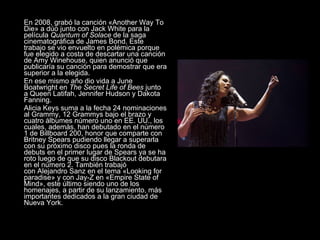 En 2008, grabó la canción «Another Way To Die» a dúo junto con Jack White para la película  Quantum of Solace  de la saga cinematográfica de James Bond. Este trabajo se vio envuelto en polémica porque fue elegido a costa de descartar una canción de Amy Winehouse, quien anunció que publicaría su canción para demostrar que era superior a la elegida. En ese mismo año dio vida a June Boatwright en  The Secret Life of Bees  junto a Queen Latifah, Jennifer Hudson y Dakota Fanning. Alicia Keys suma a la fecha 24 nominaciones al Grammy, 12 Grammys bajo el brazo y cuatro álbumes número uno en EE. UU., los cuales, además, han debutado en el número 1 de Billboard 200, honor que comparte con Britney Spears pudiendo llegar a superarla con su próximo disco pues la ronda de debuts en el primer lugar de Spears ya se ha roto luego de que su disco Blackout debutara en el número 2. También trabajó con Alejandro Sanz en el tema «Looking for paradise» y con Jay-Z en «Empire State of Mind», este último siendo uno de los homenajes, a partir de su lanzamiento, más importantes dedicados a la gran ciudad de Nueva York. 