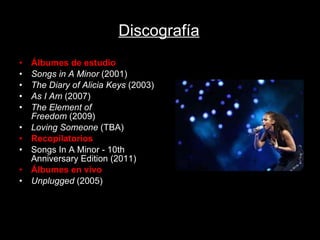 Discografía Álbumes de estudio Songs in A Minor  (2001) The Diary of Alicia Keys  (2003) As I Am  (2007) The Element of Freedom  (2009) Loving Someone  (TBA) Recopilatorios Songs In A Minor - 10th Anniversary Edition (2011) Álbumes en vivo Unplugged  (2005) 