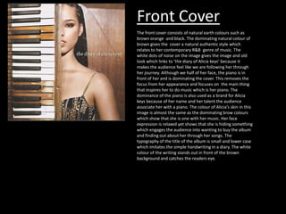Front Cover
The front cover consists of natural earth colours such as
brown orange and black. The dominating natural colour of
brown gives the cover a natural authentic style which
relates to her contemporary R&B genre of music. The
white dots of noise on the image gives the image and old
look which links to ‘the diary of Alicia keys’ because it
makes the audience feel like we are following her through
her journey. Although we half of her face, the piano is in
front of her and is dominating the cover. This removes the
focus from her appearance and focuses on the main thing
that inspires her to do music which is her piano. The
dominance of the piano is also used as a brand for Alicia
keys because of her name and her talent the audience
associate her with a piano. The colour of Alicia’s skin in this
image is almost the same as the dominating brow colours
which show that she is one with her music. Her face
expression is relaxed yet shows that she is hiding something
which engages the audience into wanting to buy the album
and finding out about her through her songs. The
typography of the title of the album is small and lower case
which imitates the simple handwriting in a diary. The white
colour of the writing stands out in front of the brown
background and catches the readers eye.

 
