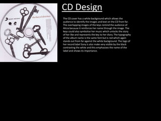 CD Design
The CD cover has a white background which allows the
audience to identify the images and text on the CD from far.
The overlapping images of the keys remind the audience of
Alicia because it reinforces her name through the image. The
keys could also symbolise her music which unlocks the story
of her like and represents the key to her diary. The typography
of the album name is the same font but is red which again
stands out from far against the white background. The logo of
her record label Sony is also make very visible by the black
contrasting the white and this emphasizes the name of the
label and shows its importance.

 