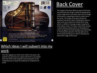 Back Cover
The image of the piano takes up most of the frame
and dominates the image. Instead of repeating the
artists image which most back covers do, the image
of the piano is repeating to show its major role in
her music. The image of the piano shows the
audience that Alicia’s talent of playing the piano is
what is the most important instead of her looks
which is a different message we get compared to
other album covers. The colour code of the writing
is white yellow and blue which are all bright and
stand out against the black background underneath
it. The barcode it placed on the top right corner
which works well because it doesn't overlap and
disturb the image of the piano.

Which ideas I will subvert into my
work
From this digipak one of the main motifs is the piano. My
artist for my work also has a guitar which she is associated
with and I think it will be good to show the guitar on the
images because it shows the audience her inspiration for
music.

 