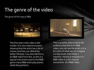 The genre of this song is R&B
The genre of the video
The first shot in the video is the
insides of a very expensive piano
showing that the artist has a lot of
money and they can afford the
better lifestyle. I can also tell this is
an R&B video from this as this is a
typical instrument used in the R&B
genre many R&B artist play pianos
while they perform .
This is another shot to show the
audience that this is an R&B
video, you can see the artist is in a
bit room of what we can imagine
is a big house most likely a
mansion. Having a mansion in a
R&B video is a very typical
convention of a R&B video.
 