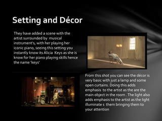 Setting and Décor
From this shot you can see the décor is
very basic with just a lamp and some
open curtains. Doing this adds
emphasis to the artist as the are the
main object in the room .The light also
adds emphasis to the artist as the light
illuminate s them bringing them to
your attention
They have added a scene with the
artist surrounded by musical
instrument's, with her playing her
iconic piano, seeing this setting you
instantly know its Alicia Keys as she is
know for her piano playing skills hence
the name ‘keys’
 
