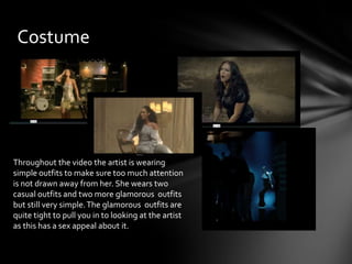 Costume
Throughout the video the artist is wearing
simple outfits to make sure too much attention
is not drawn away from her. She wears two
casual outfits and two more glamorous outfits
but still very simple.The glamorous outfits are
quite tight to pull you in to looking at the artist
as this has a sex appeal about it.
 