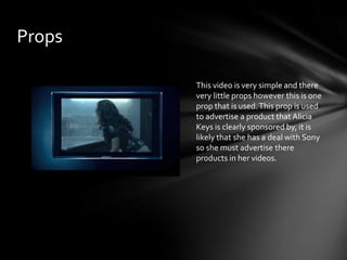 Props
This video is very simple and there
very little props however this is one
prop that is used.This prop is used
to advertise a product that Alicia
Keys is clearly sponsored by, it is
likely that she has a deal with Sony
so she must advertise there
products in her videos.
 