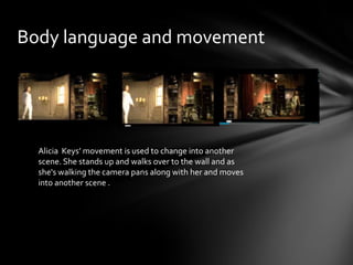 Body language and movement
Alicia Keys’ movement is used to change into another
scene. She stands up and walks over to the wall and as
she's walking the camera pans along with her and moves
into another scene .
 