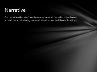 For this video there isn't really a narrative at all the video is just based
around the artist playing her musical instrument in different locations.
Narrative
 