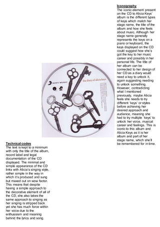 Iconography 
The iconic element present 
on the CD to Alicia Keys’ 
album is the different types 
of keys which match her 
stage name, the title of the 
album and how she feels 
about music. Although her 
stage name generally 
represents the keys on a 
piano or keyboard, the 
keys displayed on the CD 
could suggest how she’s 
got the key to her music 
career and possibly in her 
personal life. The title of 
her album can be 
connected to her design of 
her CD as a diary would 
need a key to unlock it, 
again suggesting needing 
to unlock something. 
However, contradicting 
what I mentioned 
previously, maybe Alicia 
feels she needs to try 
different ‘keys’ or styles 
before achieving her 
desired approach and 
audience, meaning she 
had to try multiple ‘keys’ to 
unlock her voice, musical 
career and feelings. This is 
iconic to this album and 
Alicia Keys as it is her 
album and part of her 
stage name, which she’ll 
be remembered Technical codes for in time. 
The text is kept to a minimum 
with only the title of the album, 
record label and legal 
documentation of the CD 
displayed. The minimal and 
simple appearance of the CD 
links with Alicia’s singing style, 
rather simple in the way in 
which it’s produced and sung 
but maxed out on wow factor. 
This means that despite 
having a simple approach to 
the decorative element of all of 
the CD, she also takes the 
same approach to singing as 
her singing is stripped back 
yet she has much force within 
her voice due to the 
enthusiasm and meaning 
behind the lyrics and song. 
 