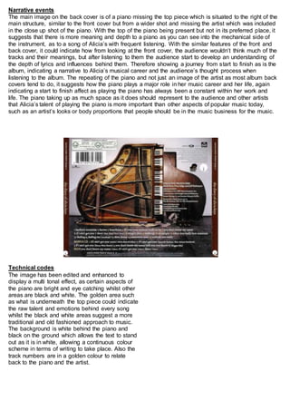 Narrative events 
The main image on the back cover is of a piano missing the top piece which is situated to the right of the 
main structure, similar to the front cover but from a wider shot and missing the artist which was included 
in the close up shot of the piano. With the top of the piano being present but not in its preferred place, it 
suggests that there is more meaning and depth to a piano as you can see into the mechanical side of 
the instrument, as to a song of Alicia’s with frequent listening. With the similar features of the front and 
back cover, it could indicate how from looking at the front cover, the audience wouldn’t think much of the 
tracks and their meanings, but after listening to them the audience start to develop an understanding of 
the depth of lyrics and influences behind them. Therefore showing a journey from start to finish as is the 
album, indicating a narrative to Alicia’s musical career and the audience’s thought process when 
listening to the album. The repeating of the piano and not just an image of the artist as most album back 
covers tend to do, it suggests how the piano plays a major role in her music career and her life, again 
indicating a start to finish affect as playing the piano has always been a constant within her work and 
life. The piano taking up as much space as it does should represent to the audience and other artists 
that Alicia’s talent of playing the piano is more important than other aspects of popular music today, 
such as an artist’s looks or body proportions that people should be in the music business for the music. 
Technical codes 
The image has been edited and enhanced to 
display a multi tonal effect, as certain aspects of 
the piano are bright and eye catching whilst other 
areas are black and white. The golden area such 
as what is underneath the top piece could indicate 
the raw talent and emotions behind every song 
whilst the black and white areas suggest a more 
traditional and old fashioned approach to music. 
The background is white behind the piano and 
black on the ground which allows the text to stand 
out as it is in white, allowing a continuous colour 
scheme in terms of writing to take place. Also the 
track numbers are in a golden colour to relate 
back to the piano and the artist. 
