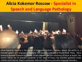 Alicia Kokemor Rossow - Specialist in
Speech and Language Pathology
Alicia Kokemor Rossow is the owner of Advanced Pediatric Therapy, where she works as a
licensed speech and language pathologist. Her practice is located in Round Rock, Texas. Alicia
Kokemor Rossow received her Master of Arts degree from the University of Texas at Austin. Her
license allows her to practice anywhere in the state of Texas. Her practice primarily treats
children with Autism, Down's syndrome, Articulation, Fluency and other language disorders.
 