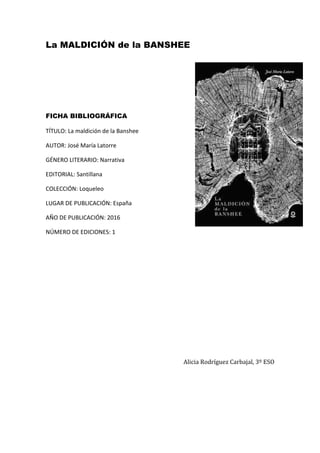 La MALDICIÓN de la BANSHEE
FICHA BIBLIOGRÁFICA
TÍTULO: La maldición de la Banshee
AUTOR: José María Latorre
GÉNERO LITERARIO: Narrativa
EDITORIAL: Santillana
COLECCIÓN: Loqueleo
LUGAR DE PUBLICACIÓN: España
AÑO DE PUBLICACIÓN: 2016
NÚMERO DE EDICIONES: 1
Alicia Rodríguez Carbajal, 3º ESO
 